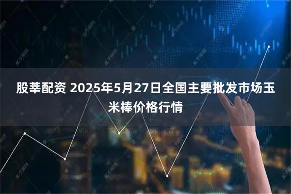 股莘配资 2025年5月27日全国主要批发市场玉米棒价格行情