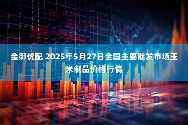 金御优配 2025年5月27日全国主要批发市场玉米制品价格行情