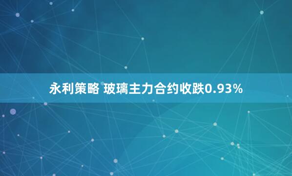 永利策略 玻璃主力合约收跌0.93%