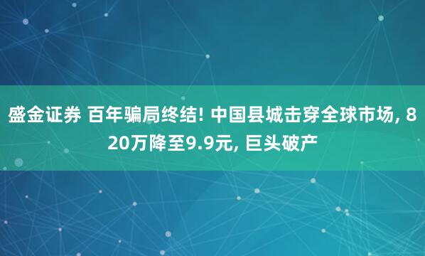 盛金证券 百年骗局终结! 中国县城击穿全球市场, 820万降至9.9元, 巨头破产