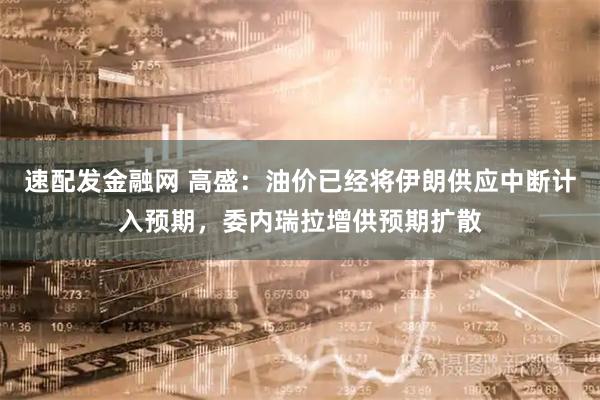 速配发金融网 高盛：油价已经将伊朗供应中断计入预期，委内瑞拉增供预期扩散