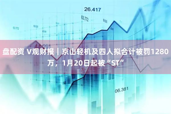 盘配资 V观财报｜京山轻机及四人拟合计被罚1280万，1月20日起被“ST”