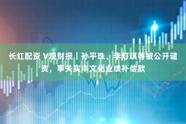 长红配资 V观财报｜孙平珠、李灯琪等被公开谴责，事关实丰文化业绩补偿款