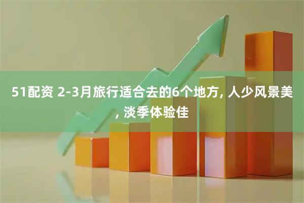 51配资 2-3月旅行适合去的6个地方, 人少风景美, 淡季体验佳