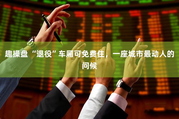 趣操盘 “退役”车厢可免费住，一座城市最动人的问候