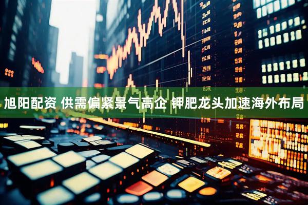 旭阳配资 供需偏紧景气高企 钾肥龙头加速海外布局