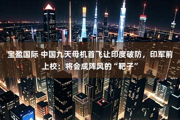 宝盈国际 中国九天母机首飞让印度破防，印军前上校：将会成阵风的“靶子”