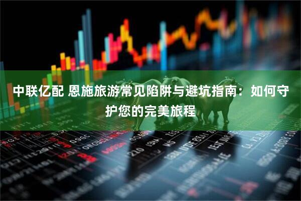 中联亿配 恩施旅游常见陷阱与避坑指南：如何守护您的完美旅程