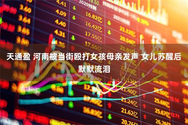 天通盈 河南被当街殴打女孩母亲发声 女儿苏醒后默默流泪