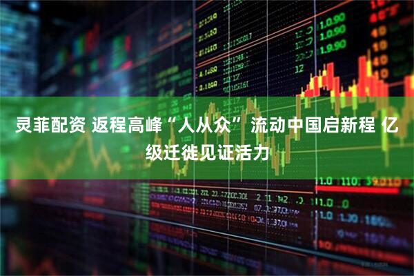 灵菲配资 返程高峰“人从众” 流动中国启新程 亿级迁徙见证活力