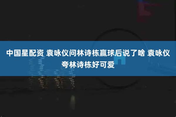 中国星配资 袁咏仪问林诗栋赢球后说了啥 袁咏仪夸林诗栋好可爱