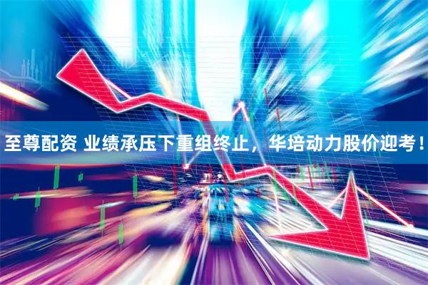 至尊配资 业绩承压下重组终止，华培动力股价迎考！