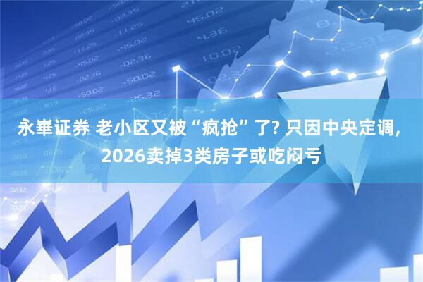 永崋证券 老小区又被“疯抢”了? 只因中央定调, 2026卖掉3类房子或吃闷亏
